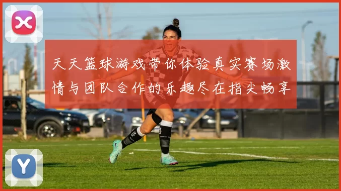 天天篮球游戏带你体验真实赛场激情与团队合作的乐趣尽在指尖畅享篮球盛宴