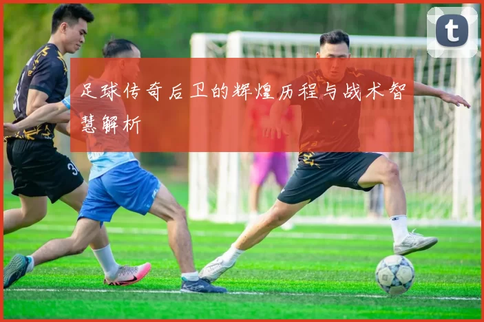 足球传奇后卫的辉煌历程与战术智慧解析