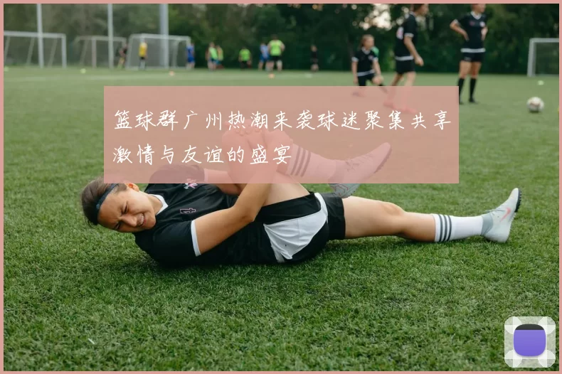 篮球群广州热潮来袭球迷聚集共享激情与友谊的盛宴